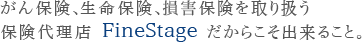 がん保険、生命保険、損害保険を取り扱う保険代理店FineStageだからこそ出来ること。 がん保険、生命保険、損害保険を取り扱う保険代理店FineStageだからこそ出来ること。